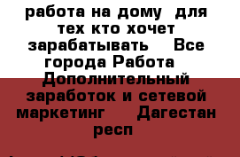 работа на дому  для тех кто хочет зарабатывать. - Все города Работа » Дополнительный заработок и сетевой маркетинг   . Дагестан респ.